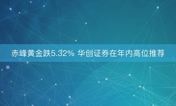 赤峰黄金跌5.32% 华创证券在年内高位推荐