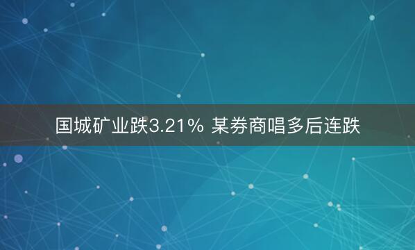 国城矿业跌3.21% 某券商唱多后连跌