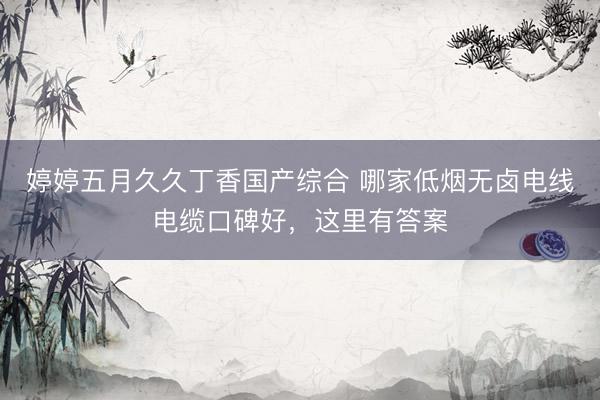 婷婷五月久久丁香国产综合 哪家低烟无卤电线电缆口碑好，这里有答案