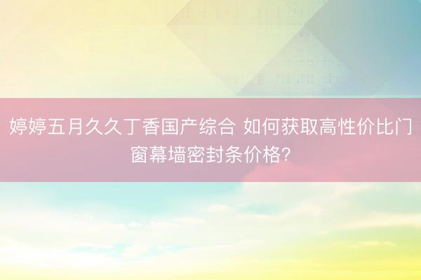 婷婷五月久久丁香国产综合 如何获取高性价比门窗幕墙密封条价格？