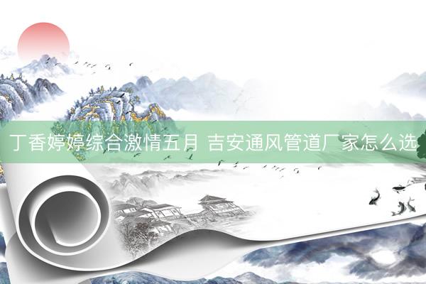 丁香婷婷综合激情五月 吉安通风管道厂家怎么选