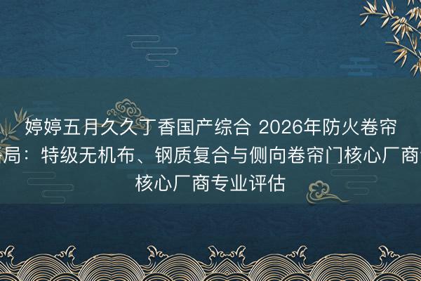 婷婷五月久久丁香国产综合 2026年防火卷帘门行业格局：特级无机布、钢质复合与侧向卷帘门核心厂商专业评估