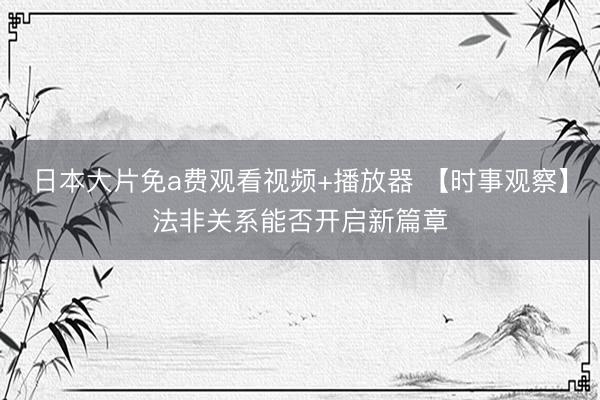 日本大片免a费观看视频+播放器 【时事观察】法非关系能否开启新篇章
