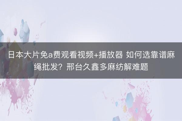 日本大片免a费观看视频+播放器 如何选靠谱麻绳批发？邢台久鑫多麻纺解难题