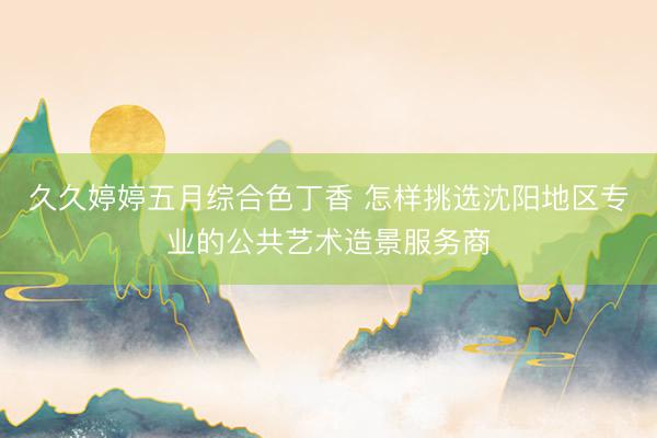 久久婷婷五月综合色丁香 怎样挑选沈阳地区专业的公共艺术造景服务商