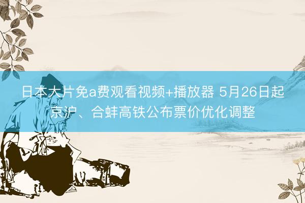 日本大片免a费观看视频+播放器 5月26日起京沪、合蚌高铁公布票价优化调整