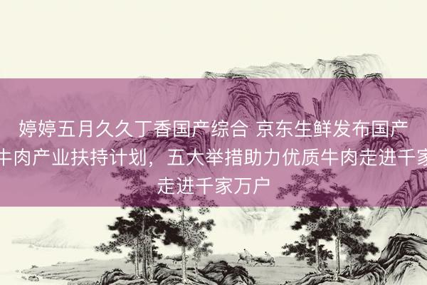 婷婷五月久久丁香国产综合 京东生鲜发布国产品质牛肉产业扶持计划，五大举措助力优质牛肉走进千家万户