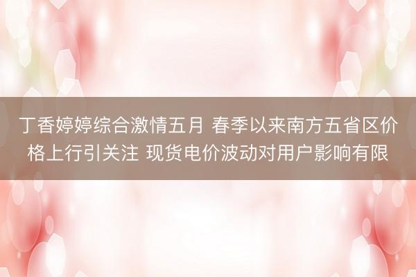 丁香婷婷综合激情五月 春季以来南方五省区价格上行引关注 现货电价波动对用户影响有限