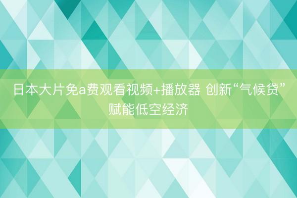 日本大片免a费观看视频+播放器 创新“气候贷”赋能低空经济