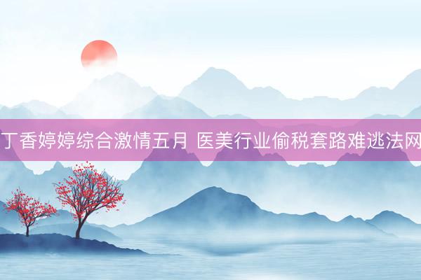 丁香婷婷综合激情五月 医美行业偷税套路难逃法网