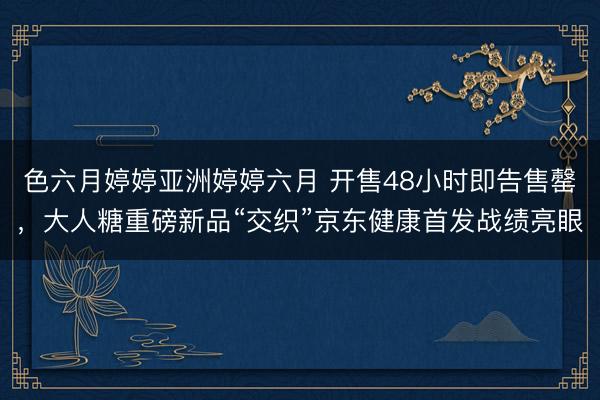 色六月婷婷亚洲婷婷六月 开售48小时即告售罄，大人糖重磅新品“交织”京东健康首发战绩亮眼