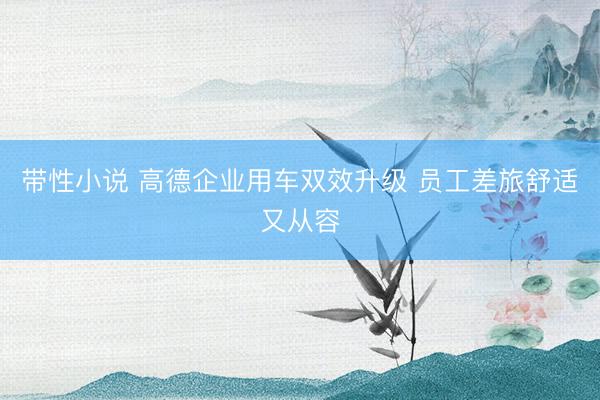 带性小说 高德企业用车双效升级 员工差旅舒适又从容