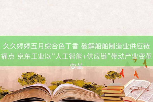 久久婷婷五月综合色丁香 破解船舶制造业供应链痛点 京东工业以“人工智能+供应链”带动产业变革