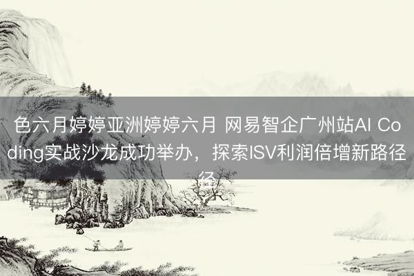色六月婷婷亚洲婷婷六月 网易智企广州站AI Coding实战沙龙成功举办，探索ISV利润倍增新路径