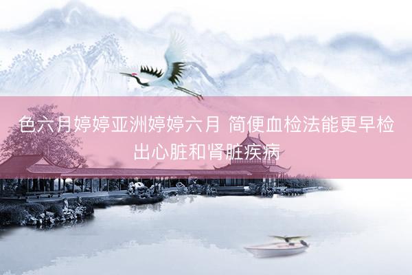 色六月婷婷亚洲婷婷六月 简便血检法能更早检出心脏和肾脏疾病