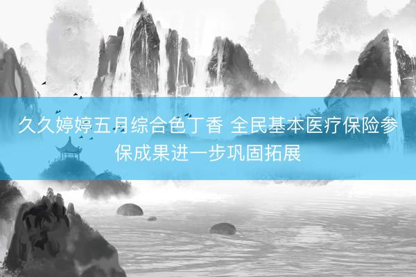 久久婷婷五月综合色丁香 全民基本医疗保险参保成果进一步巩固拓展