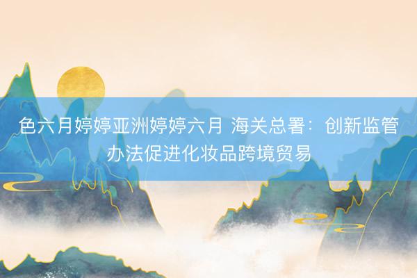 色六月婷婷亚洲婷婷六月 海关总署：创新监管办法促进化妆品跨境贸易