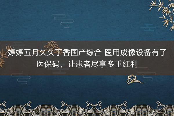 婷婷五月久久丁香国产综合 医用成像设备有了医保码，让患者尽享多重红利