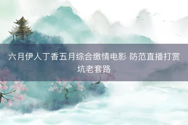 六月伊人丁香五月综合缴情电影 防范直播打赏坑老套路