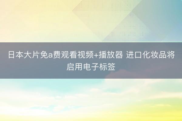 日本大片免a费观看视频+播放器 进口化妆品将启用电子标签