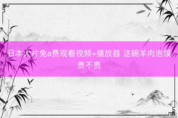 日本大片免a费观看视频+播放器 这碗羊肉泡馍贵不贵