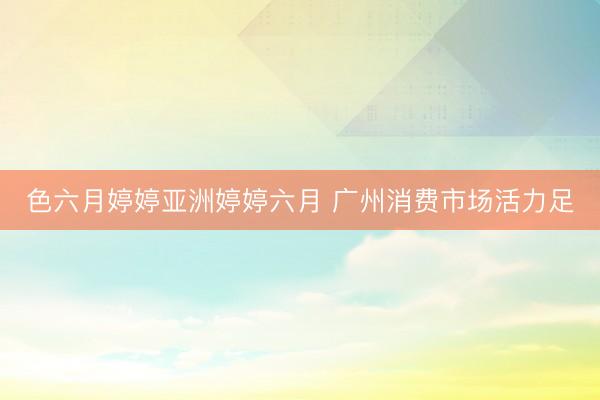 色六月婷婷亚洲婷婷六月 广州消费市场活力足