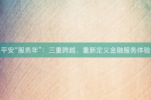 平安“服务年”：三重跨越、重新定义金融服务体验