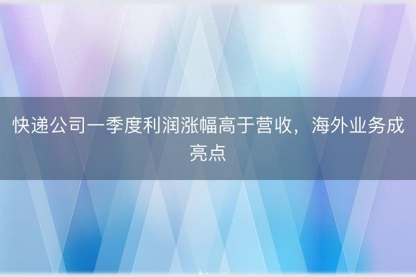 快递公司一季度利润涨幅高于营收，海外业务成亮点