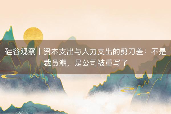 硅谷观察｜资本支出与人力支出的剪刀差：不是裁员潮，是公司被重写了