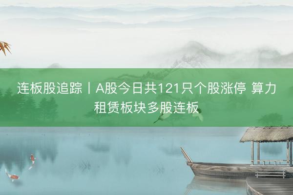 连板股追踪丨A股今日共121只个股涨停 算力租赁板块多股连板