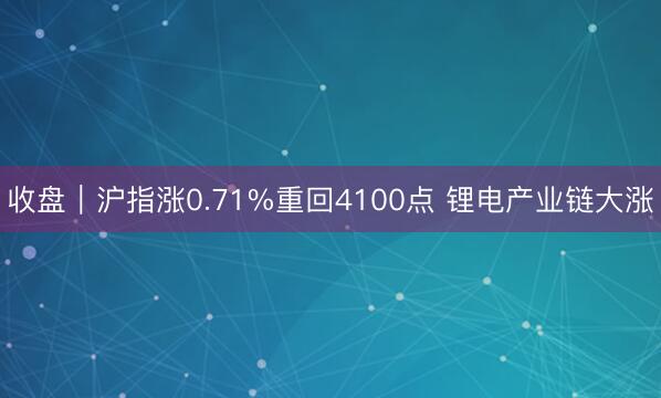 收盘｜沪指涨0.71%重回4100点 锂电产业链大涨