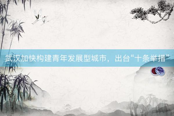 武汉加快构建青年发展型城市，出台“十条举措”