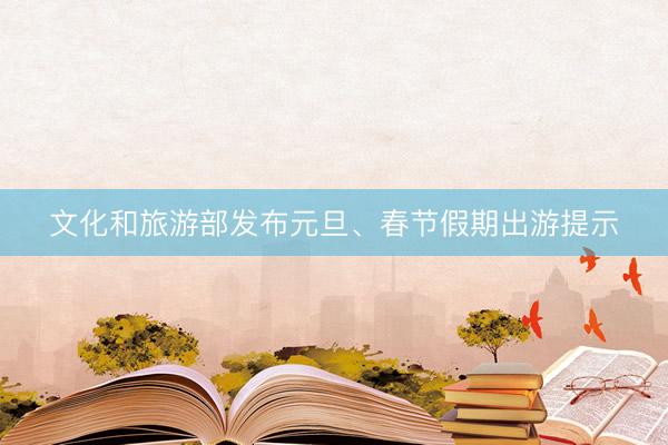 文化和旅游部发布元旦、春节假期出游提示