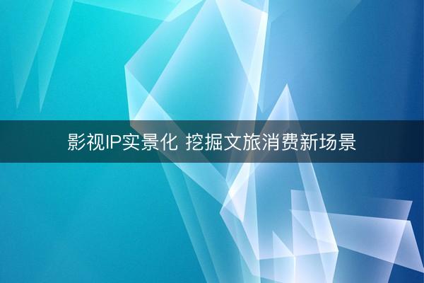 影视IP实景化 挖掘文旅消费新场景