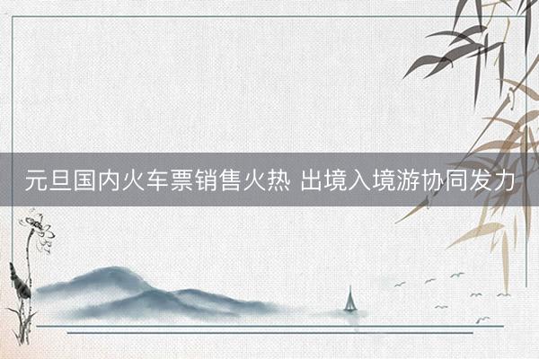 元旦国内火车票销售火热 出境入境游协同发力