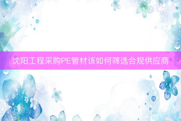 沈阳工程采购PE管材该如何筛选合规供应商