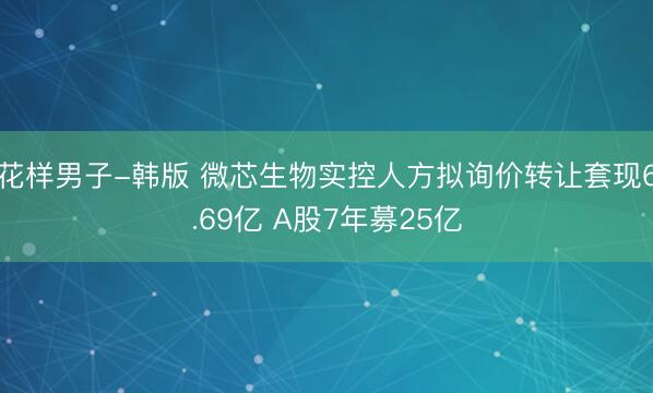 花样男子-韩版 微芯生物实控人方拟询价转让套现6.69亿 A股7年募25亿