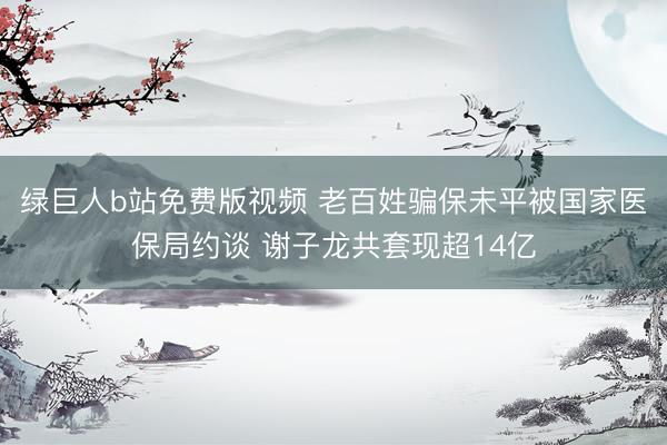 绿巨人b站免费版视频 老百姓骗保未平被国家医保局约谈 谢子龙共套现超14亿