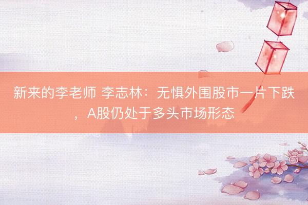 新来的李老师 李志林：无惧外围股市一片下跌，A股仍处于多头市场形态