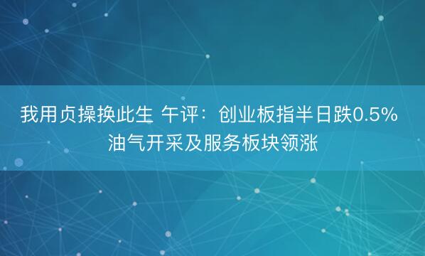 我用贞操换此生 午评：创业板指半日跌0.5% 油气开采及服务板块领涨
