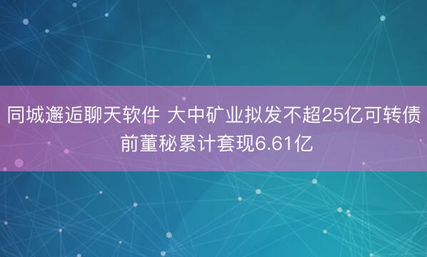 同城邂逅聊天软件 大中矿业拟发不超25亿可转债 前董秘累计套现6.61亿