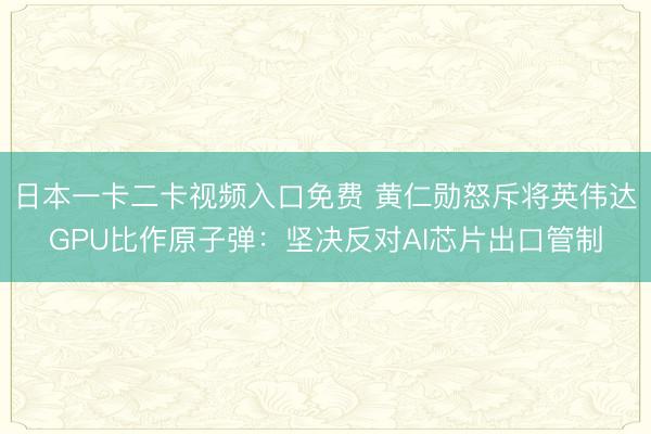 日本一卡二卡视频入口免费 黄仁勋怒斥将英伟达GPU比作原子弹：坚决反对AI芯片出口管制