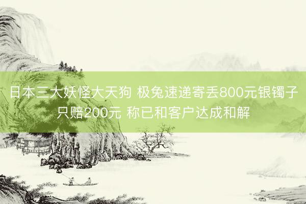 日本三大妖怪大天狗 极兔速递寄丢800元银镯子只赔200元 称已和客户达成和解