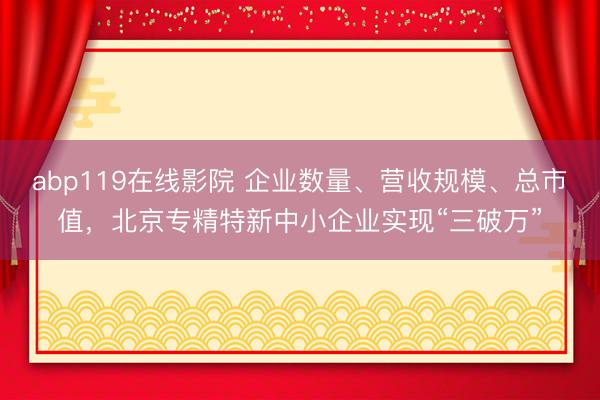 abp119在线影院 企业数量、营收规模、总市值，北京专精特新中小企业实现“三破万”