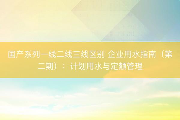 国产系列一线二线三线区别 企业用水指南（第二期）：计划用水与定额管理