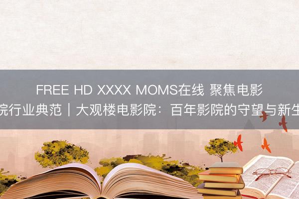 FREE HD XXXX MOMS在线 聚焦电影院行业典范｜大观楼电影院：百年影院的守望与新生
