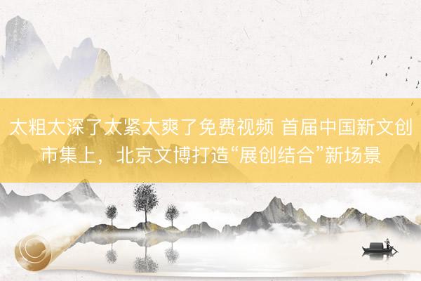 太粗太深了太紧太爽了免费视频 首届中国新文创市集上，北京文博打造“展创结合”新场景