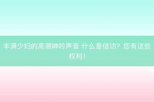 丰满少妇的高潮呻吟声音 什么是信访？您有这些权利！
