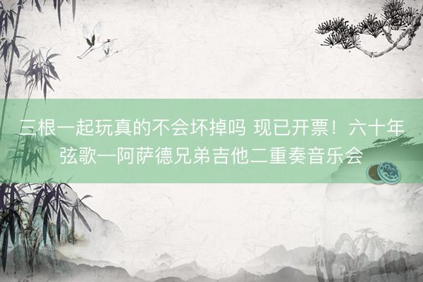 三根一起玩真的不会坏掉吗 现已开票！六十年弦歌—阿萨德兄弟吉他二重奏音乐会