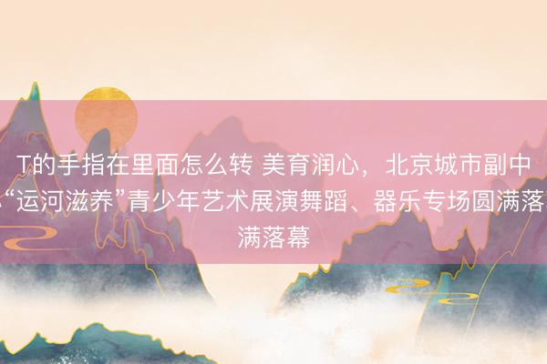 T的手指在里面怎么转 美育润心，北京城市副中心“运河滋养”青少年艺术展演舞蹈、器乐专场圆满落幕